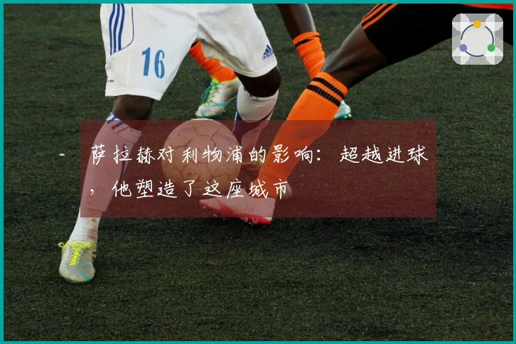 萨拉赫对利物浦的影响：超越进球，他塑造了这座城市